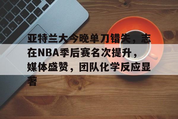 亚特兰大今晚单刀错失,志在NBA季后赛名次提升,媒体盛赞,团队化学反应显著 亚特兰大今晚单刀错失,志在NBA季后赛名次提升,媒体盛赞,团队化学反应显著
